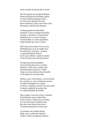 Sente vontade de abraçar-lhe os ossos!

Não há ninguém na estrada da Ripetta.
Dentro da Igreja de São Pedro, quieta,
As luzes funerais arquejam fracas...
O vento entoa cânticos de morte.
Roma estremece! Além, num rumor forte,
Recomeça o barulho das matracas.

A desagregação da minha Idéia
Aumenta. Como as chagas da morféia
O medo, o desalento e o desconforto
Paralisam-me os círculos motores.
Na Eternidade, os ventos gemedores
Estão dizendo que Jesus é morto!

Não! Jesus não morreu! Vive na serra
Da Borborema, no ar de minha terra,
Na molécula e no átomo... Resume
A espiritualidade da matéria
E ele é que embala o corpo da miséria
E faz da cloaca uma urna de perfume.

Na agonia de tantos pesadelos
Uma dor bruta puxa-me os cabelos.
Desperto. É tão vazia a minha vida!
No pensamento desconexo e falho
Trago as cartas confusas de um baralho
E um pedaço de cera derretida!

Dorme a casa. O céu dorme. A árvore dorme.
Eu, somente eu, com a minha dor enorme
Os olhos ensangüento na vigília!
E observo, enquanto o horror me corta a fala,
O aspecto sepulcral da austera sala
E a impassibilidade da mobília.

Meu coração, como um cristal, se quebre;
O termômetro negue minha febre,
Torne-se gelo o sangue que me abrasa,
E eu me converta na cegonha triste
Que das ruínas duma casa assiste
Ao desmoronamento de outra casa!

Ao terminar este sentido poema
Onde vazei a minha dor suprema
Tenho os olhos em lágrimas imersos...
 