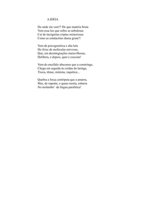 A IDÉIA

De onde ela vem?! De que matéria bruta
Vem essa luz que sobre as nebulosas
Cai de incógnitas criptas misteriosas
Como as estalactites duma gruta?!

Vem da psicogenética e alta luta
Do feixe de moléculas nervosas,
Que, em desintegrações maravilhosas,
Delibera, e depois, quer e executa!

Vem do encéfalo absconso que a constringe,
Chega em seguida às cordas do laringe,
Tísica, tênue, mínima, raquítica...

Quebra a força centrípeta que a amarra,
Mas, de repente, e quase morta, esbarra
No molambo* da língua paralítica!
 