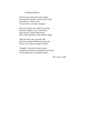 ETERNA MÁGOA

O homem por sobre quem caiu a praga
Da tristeza do Mundo; o homem que é triste
Para todos os séculos existe
E nunca mais o seu pesar se apaga!

Não crê em nada, pois, nada há que traga
Consolo à Mágoa, a que só ele assiste.
Quer resistir, e quanto mais resiste
Mais se lhe aumenta e se lhe afunda a chaga.

Sabe que sofre, mas o que não sabe
É que essa mágoa infinda assim não cabe
Na sua vida, é que essa mágoa infinda

Transpõe a vida do seu corpo inerme;
E quando esse homem se transforma em verme
É essa mágoa que o acompanha ainda!

                                               Pau d‘Arco ,1904
 
