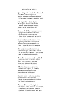 QUEIXAS NOTURNAS

Quem foi que viu a minha Dor chorando?!
Saio. Minh’alma sai agoniada.
Andam monstros sombrios pela estrada
E pela estrada, entre estes monstros, ando!

Não trago sobre a túnica fingida
As insígnias medonhas do infeliz
Como os falsos mendigos de Paris
Na atra rua de Santa Margarida.

O quadro de aflições que me consomem
O próprio Pedro Américo não pinta...
Para pintá-lo, era preciso a tinta
Feita de todos os tormentos do homem!

Como um ladrão sentado numa ponte
Espera alguém, armado de arcabuz,
Na ânsia incoercível de roubar a luz,
Estou à espera de que o Sol desponte!

Bati nas pedras dum tormento rude
E a minha mágoa de hoje é tão intensa
Que eu penso que a Alegria é uma doença
E a Tristeza é minha única saúde.

As minhas roupas, quero até rompê-las!
Quero, arrancado das prisões carnais,
Viver na luz dos astros imortais,
Abraçado com todas as estrelas!

A Noite vai crescendo apavorante
E dentro do meu peito, no combate,
A Eternidade esmagadora bate
Numa dilatação exorbitante!

E eu luto contra a universal grandeza
Na mais terrível desesperação...
É a luta, é o prélio enorme, é a rebelião
Da criatura contra a natureza!

Para essas lutas uma vida é pouca
Inda mesmo que os músculos se esforcem;
Os pobres braços do mortal se torcem
E o sangue jorra, em coalhos, pela boca.
 