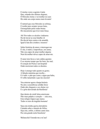 E muitas vezes a agonia é tanta
Que, rolando dos últimos degraus,
O Hércules treme e vai tombar no caos
De onde seu corpo nunca mais levanta!

É natural que esse Hércules se esforça,
E tombe para sempre nessas lutas,
Estrangulado pelas rodas brutas
Do mecanismo que tiver mais força.

Ah! Por todos os séculos vindouros
Ha de travar-se essa batalha vã
Do dia de hoje contra o de amanhã,
Igual à luta dos cristãos e mouros!

Sobre histórias de amor o interrogar-me
É vão, é inútil, é improfícuo, em suma;
Não sou capaz de amar mulher alguma
Nem há mulher talvez capaz de amar-me.

O amor tem favos e tem caldos quentes
E ao mesmo tempo que faz bem, faz mal;
O coração do Poeta é um hospital
Onde morreram todos os doentes.

Hoje é amargo tudo quanto eu gosto;
A bênção matutina que recebo...
E é tudo: o pão que como, a água que bebo,
O velho tamarindo a que me encosto!

Vou enterrar agora a harpa boêmia
Na atra e assombrosa solidão feroz
Onde não cheguem o eco duma voz
E o grito desvairado da blasfêmia!

Que dentro de minh’alma americana
Não mais palpite o coração — esta arca,
Este relógio trágico que marca
Todos os atos da tragédia humana!

Seja esta minha queixa derradeira
Cantada sobre o túmulo de Orfeu;
Seja este, enfim, o último canto meu
Por esta grande noite brasileira!

Melancolia! Estende-me a tu’asa!
 