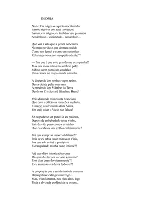 INSÔNIA

Noite. Da mágoa o espírito noctâmbulo
Passou decerto por aqui chorando!
Assim, em mágoa, eu também vou passando
Sonâmbulo... sonâmbulo... sonâmbulo...

Que voz é esta que a gemer concentro
No meu ouvido e que do meu ouvido
Como um bemol e como um sustenido
Rola impetuosa por meu peito adentro?!

— Por que é que este gemido me acompanha?!
Mas dos meus olhos no sombrio palco
Súbito surge como um catafalco
Uma cidade ao mapa-mundi estranha.

A dispersão dos sonhos vagos reúno.
Desta cidade pelas ruas erra
A procissão dos Mártires da Terra
Desde os Cristãos até Giordano Bruno!

Vejo diante de mim Santa Francisca
Que com o cilício as tentações suplanta,
E invejo o sofrimento desta Santa,
Em cujo olhar o Vício não faísca!

Se eu pudesse ser puro! Se eu pudesse,
Depois de embebedado deste vinho,
Sair da vida puro como o arminho
Que os cabelos dos velhos embranquece!

Por que cumpri o universal ditame!?
Pois se eu sabia onde morava o Vício,
Por que não evitei o precipício
Estrangulando minha carne infame?!

Até que dia o intoxicado aroma
Das paixões torpes sorverei contente?
E os dias correrão eternamente?!
E eu nunca sairei desta Sodoma?!

À proporção que a minha insônia aumenta
Hieróglifos e esfinges interrogo...
Mas, triunfalmente, nos céus altos, logo
Toda a alvorada esplêndida se ostenta.
 