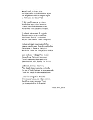 Vagueio pela Noite decaída...
No espaço a luz de Aldebarã e de Árgus
Vai projetando sobre os campos largos
O derradeiro fósforo da Vida.

O Sol, equilibrando-se na esfera,
Restitui-me a pureza da hematose
E então uma interior metamorfose
Nas minhas arcas cerebrais se opera.

O odor da margarida e da begônia
Subitamente me penetra o olfato...
Aqui, neste silencio e neste mato,
Respira com vontade a alma campônia!

Grita a satisfação na alma dos bichos.
Incensa o ambiente o fumo dos cachimbos.
As árvores, as flores, os corimbos
Recordam santos nos seus próprios nichos.

Com o olhar a verde periferia abarco.
Estou alegre. Agora, por exemplo,
Cercado destas árvores, contemplo
As maravilhas reais do meu Pau d’Arco.

Cedo virá, porém, o funerário,
Atro dragão da escura noite, hedionda,
Em que o Tédio, batendo na alma, estronda
Como um grande trovão extraordinário.

Outra vez serei pábulo do susto
E terei outra vez de, em mágoa imerso,
Sacrificar-me por amor do Verso
No meu eterno leito de Procusto!

                                         Pau d‘Arco, 1905
 
