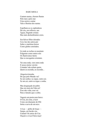 BARCAROLA

Cantam nautas, choram flautas
Pelo mar e pelo mar
Uma sereia a cantar
Vela o Destino dos nautas.

Espelham-se os esplendores
Do céu, em reflexos, nas
Águas, fingindo cristais
Das mais deslumbrantes cores.

Em fulvos filões doirados
Cai a luz dos astros por
Sobre o marítimo horror
Como globos estrelados.

Lá onde as rochas se assentam
Fulguram como outros sóis
Os flamívomos faróis
Que os navegantes orientam.

Vai uma onda, vem outra onda
E nesse eterno vaivém
Coitadas! não acham quem,
Quem as esconda, as esconda...

Alegoria tristonha
Do que pelo Mundo vai!
Se um sonha e se ergue, outro cai;
Se um cai, outro se ergue e sonha.

Mas desgraçado do pobre
Que em meio da Vida cai!
Esse não volta, esse vai
Para o túmulo que o cobre.

Vagueia um poeta num barco.
O Céu, de cima, a luzir
Como um diamante de Ofir
Imita a curva de um arco.

A Lua — globo de louça —
Surgiu, em lúcido véu.
Cantam! Os astros do Céu
Ouçam e a Lua Cheia ouça!
 
