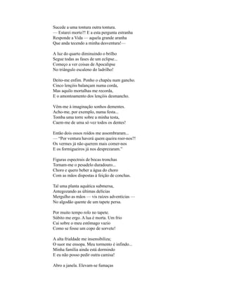 Sucede a uma tontura outra tontura.
— Estarei morto?! E a esta pergunta estranha
Responde a Vida — aquela grande aranha
Que anda tecendo a minha desventura!—

A luz do quarto diminuindo o brilho
Segue todas as fases de um eclipse...
Começo a ver coisas de Apocalipse
No triângulo escaleno do ladrilho!

Deito-me enfim. Ponho o chapéu num gancho.
Cinco lençóis balançam numa corda,
Mas aquilo mortalhas me recorda,
E o amontoamento dos lençóis desmancho.

Vêm-me à imaginação sonhos dementes.
Acho-me, por exemplo, numa festa...
Tomba uma torre sobre a minha testa,
Caem-me de uma só vez todos os dentes!

Então dois ossos roídos me assombraram...
— “Por ventura haverá quem queira roer-nos?!
Os vermes já não querem mais comer-nos
E os formigueiros já nos desprezaram.”

Figuras espectrais de bocas tronchas
Tornam-me o pesadelo duradouro...
Choro e quero beber a água do choro
Com as mãos dispostas à feição de conchas.

Tal uma planta aquática submersa,
Antegozando as últimas delícias
Mergulho as mãos — vis raízes adventícias —
No algodão quente de um tapete persa.

Por muito tempo rolo no tapete.
Súbito me ergo. A lua é morta. Um frio
Cai sobre o meu estômago vazio
Como se fosse um copo de sorvete!

A alta frialdade me insensibiliza;
O suor me ensopa. Meu tormento é infindo...
Minha família ainda está dormindo
E eu não posso pedir outra camisa!

Abro a janela. Elevam-se fumaças
 