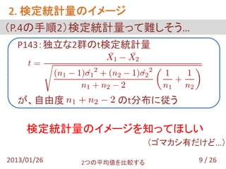 2. 検定統計量のイメージ
（P.4の手順2）検定統計量って難しそう…
  P143：独立な2群のt検定統計量




 あ
 が、自由度             のt分布に従う

     検定統計量のイメージを知ってほしい
                           （ゴマカシ有だけど…）
2013/01/26   2つの平均値を比較する          9 / 26
 