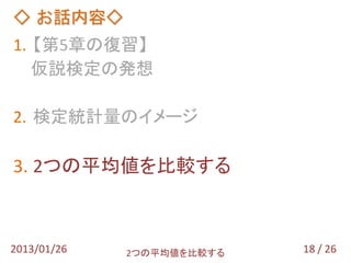◇ お話内容◇
1. 【第5章の復習】
   仮説検定の発想

2. 検定統計量のイメージ

3. 2つの平均値を比較する



2013/01/26   2つの平均値を比較する   18 / 26
 