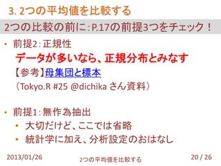 3. 2つの平均値を比較する
2つの比較の前に：P.17の前提3つをチェック！
• 前提2：正規性
  データが多いなら、正規分布とみなす
  【参考】母集団と標本
  （Tokyo.R #25 @dichika さん資料）

• 前提1：無作為抽出
  • 大切だけど、ここでは省略
  • 統計学に加え、分析設定のおはなし
2013/01/26    2つの平均値を比較する       20 / 26
 