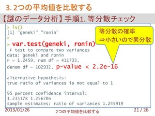 3. 2つの平均値を比較する
【謎のデータ分析】 手順1. 等分散チェック
> ls()
[1] "geneki" "ronin"               等分散の確率
>
                                   ⇒小さいので異分散
> var.test(geneki, ronin)
 F test to compare two variances
data: geneki and ronin
F = 1.2459, num df = 411733,
denom df = 102932,   p-value < 2.2e-16
alternative hypothesis:
true ratio of variances is not equal to 1

95 percent confidence interval:
1.235178 1.256706
sample estimates: ratio of variances 1.245919
2013/01/26           2つの平均値を比較する                21 / 26
 