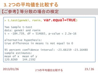 3. 2つの平均値を比較する
【ご参考】 等分散の場合の検定
> t.test(geneki, ronin,   var.equal=TRUE)
Two Sample t-test
data: geneki and ronin
t = -184.739, df = 514665, p-value < 2.2e-16

alternative hypothesis:
true difference in means is not equal to 0

95 percent confidence interval: -23.66159 -23.16480
sample estimates:
mean of x mean of y
120.8260   144.2392


2013/01/26        2つの平均値を比較する                    23 / 26
 