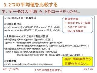 3. 2つの平均値を比較する
で、データの入手源 → 下記コードだったり…
set.seed(666) # 同一乱数生成                                  数値参考源：
# 初期乱数付与                                                • 昨年のセンター試験
geneki <- rnorm(n=519867*.792, mean=123.3, sd=40)       • ベネッセ・駿台の
ronin <- rnorm(n=519867*.198, mean=152.2, sd=30)          自己採点集計
# 全数値が0～200になるまで乱数で置換
while( length(which(geneki<0|geneki>200)) ) {
 geneki <- replace(geneki, which(geneki<0|geneki>200)
            , rnorm(length(which(geneki<0 | geneki>200)), mean=123.3, sd=40)) }
while( length(which(ronin<0|ronin>200)) ) {
 ronin <- replace(ronin, which(ronin<0|ronin>200)
            , rnorm(length(which(ronin<0 | ronin>200)), mean=50, sd=60)) }
                                                        実は：両母集団とも
# 整数置換
geneki <- round(geneki); ronin <- round(ronin)          正規分布でない…
2013/01/26                   2つの平均値を比較する                                  25 / 26
 