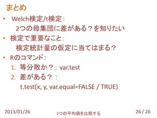 まとめ
• Welch検定/t検定：
    2つの母集団に差がある？を知りたい
• 検定で重要なこと：
    検定統計量の仮定に当てはまる？
• Rのコマンド：
  1. 等分散か？： var.test
  2. 差がある？ ：
     t.test(x, y, var.equal=FALSE / TRUE)


2013/01/26        2つの平均値を比較する               26 / 26
 