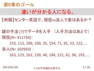 第6章のゴール
             違いが分かる人になる。
【例題】センター英語で、現役vs浪人で差はあるか？

謎の手法 (?)でデータを入手 （入手方法はあとで）
現役(N= 411734)：
  153, 115, 109, 100, 35, 154, 71, 91, 52, 122, …
浪人(N= 102933) ：
  163, 123, 162, 139, 40, 184, 121, 61, 90, 193, …

2013/01/26        2つの平均値を比較する                 2 / 26
 