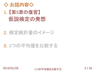 ◇ お話内容◇
1. 【第5章の復習】
   仮説検定の発想

2. 検定統計量のイメージ

3. 2つの平均値を比較する



2013/01/26   2つの平均値を比較する   3 / 26
 