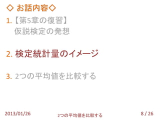 ◇ お話内容◇
1. 【第5章の復習】
   仮説検定の発想

2. 検定統計量のイメージ

3. 2つの平均値を比較する



2013/01/26   2つの平均値を比較する   8 / 26
 