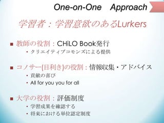 One-on-One Approach
学習者：学習意欲のあるLurkers
 教師の役割：CHiLO Book発行
• クリエイティブコモンズによる提供
 コノサー(目利き)の役割：情報収集・アドバイス
• 貢献の喜び
• All for...