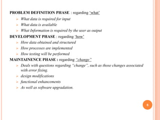 PROBLEM DEFINITION PHASE : regarding ‘what’


What data is required for input
 What data is available
 What Information is required by the user as output
DEVELOPMENT PHASE : regarding ‘how’
 How data obtained and structured
 How processes are implemented
 How testing will be performed
MAINTAINENCE PHASE : regarding “change”
 Deals with questions regarding “change”, such as those changes associated
with error fixing.
 design modifications
 functional enhancements
 As well as software upgradation.

6

 