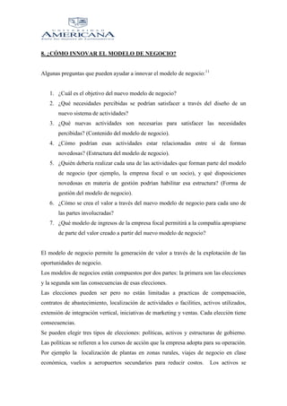 8. ¿CÓMO INNOVAR EL MODELO DE NEGOCIO?
Algunas preguntas que pueden ayudar a innovar el modelo de negocio: 11

1. ¿Cuál es el objetivo del nuevo modelo de negocio?
2. ¿Qué necesidades percibidas se podrían satisfacer a través del diseño de un
nuevo sistema de actividades?
3. ¿Qué nuevas actividades son necesarias para satisfacer las necesidades
percibidas? (Contenido del modelo de negocio).
4. ¿Cómo podrían esas actividades estar relacionadas entre sí de formas
novedosas? (Estructura del modelo de negocio).
5. ¿Quién debería realizar cada una de las actividades que forman parte del modelo
de negocio (por ejemplo, la empresa focal o un socio), y qué disposiciones
novedosas en materia de gestión podrían habilitar esa estructura? (Forma de
gestión del modelo de negocio).
6. ¿Cómo se crea el valor a través del nuevo modelo de negocio para cada uno de
las partes involucradas?
7. ¿Qué modelo de ingresos de la empresa focal permitirá a la compañía apropiarse
de parte del valor creado a partir del nuevo modelo de negocio?

El modelo de negocio permite la generación de valor a través de la explotación de las
oportunidades de negocio.
Los modelos de negocios están compuestos por dos partes: la primera son las elecciones
y la segunda son las consecuencias de esas elecciones.
Las elecciones pueden ser pero no están limitadas a practicas de compensación,
contratos de abastecimiento, localización de actividades o facilities, activos utilizados,
extensión de integración vertical, iniciativas de marketing y ventas. Cada elección tiene
consecuencias.
Se pueden elegir tres tipos de elecciones: políticas, activos y estructuras de gobierno.
Las políticas se refieren a los cursos de acción que la empresa adopta para su operación.
Por ejemplo la localización de plantas en zonas rurales, viajes de negocio en clase
económica, vuelos a aeropuertos secundarios para reducir costos.

Los activos se

 