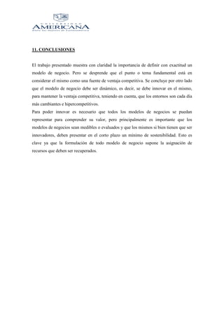 11. CONCLUSIONES

El trabajo presentado muestra con claridad la importancia de definir con exactitud un
modelo de negocio. Pero se desprende que el punto o tema fundamental está en
considerar el mismo como una fuente de ventaja competitiva. Se concluye por otro lado
que el modelo de negocio debe ser dinámico, es decir, se debe innovar en el mismo,
para mantener la ventaja competitiva, teniendo en cuenta, que los entornos son cada día
más cambiantes e hipercompetitivos.
Para poder innovar es necesario que todos los modelos de negocios se puedan
representar para comprender su valor, pero principalmente es importante que los
modelos de negocios sean medibles o evaluados y que los mismos si bien tienen que ser
innovadores, deben presentar en el corto plazo un mínimo de sostenibilidad. Esto es
clave ya que la formulación de todo modelo de negocio supone la asignación de
recursos que deben ser recuperados.

 