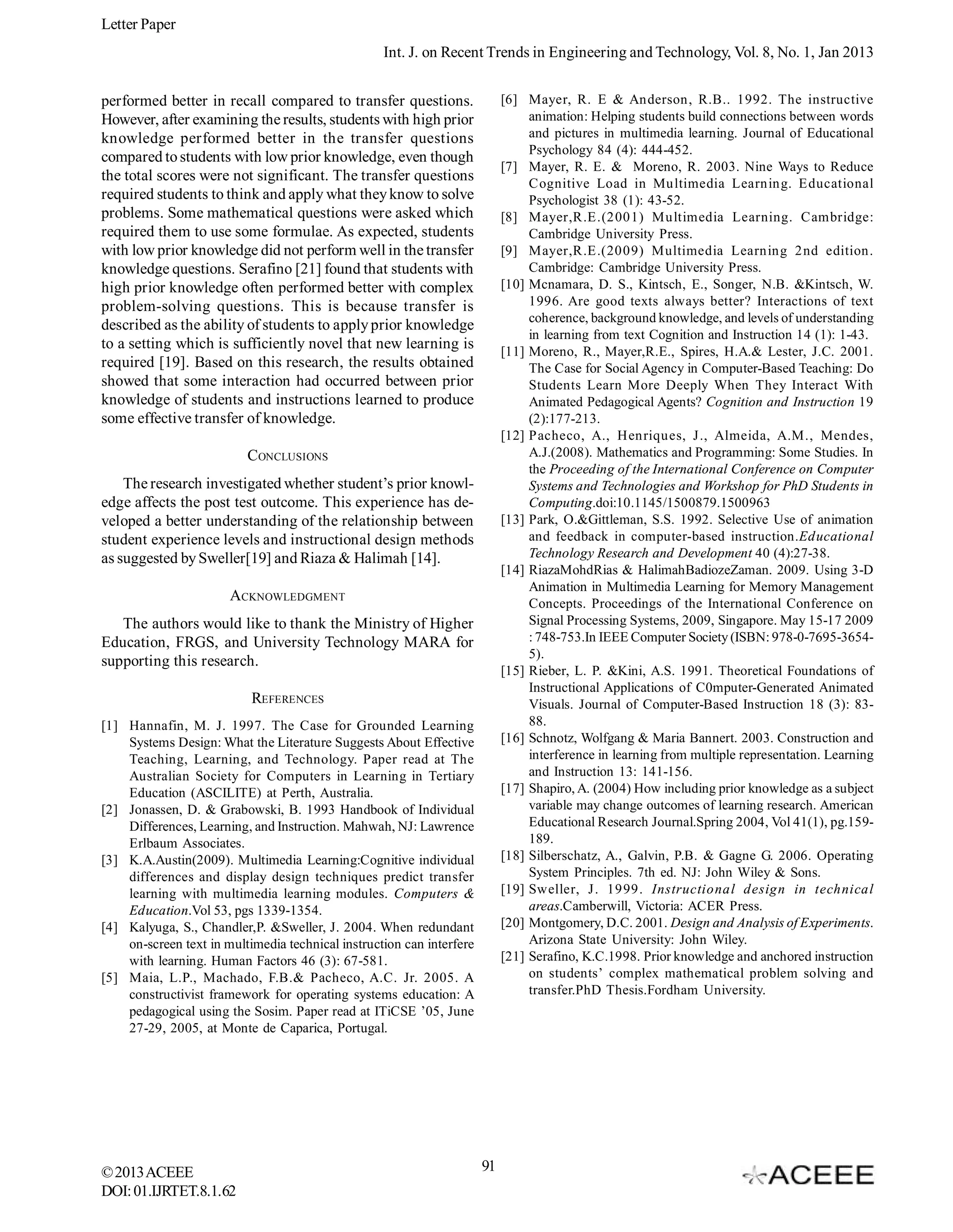 Letter Paper
Int. J. on Recent Trends in Engineering and Technology, Vol. 8, No. 1, Jan 2013
[6] Mayer, R. E & Anderson, R.B.. 1992. The instructive
animation: Helping students build connections between words
and pictures in multimedia learning. Journal of Educational
Psychology 84 (4): 444-452.
[7] Mayer, R. E. & Moreno, R. 2003. Nine Ways to Reduce
Cognitive Load in Multimedia Learning. Educational
Psychologist 38 (1): 43-52.
[8] Mayer,R.E.(2001) Multimedia Learning. Cambridge:
Cambridge University Press.
[9] Mayer,R.E.(2009) Multimedia Learning 2nd edition.
Cambridge: Cambridge University Press.
[10] Mcnamara, D. S., Kintsch, E., Songer, N.B. &Kintsch, W.
1996. Are good texts always better? Interactions of text
coherence, background knowledge, and levels of understanding
in learning from text Cognition and Instruction 14 (1): 1-43.
[11] Moreno, R., Mayer,R.E., Spires, H.A.& Lester, J.C. 2001.
The Case for Social Agency in Computer-Based Teaching: Do
Students Learn More Deeply When They Interact With
Animated Pedagogical Agents? Cognition and Instruction 19
(2):177-213.
[12] Pacheco, A., Henriques, J., Almeida, A.M., Mendes,
A.J.(2008). Mathematics and Programming: Some Studies. In
the Proceeding of the International Conference on Computer
Systems and Technologies and Workshop for PhD Students in
Computing.doi:10.1145/1500879.1500963
[13] Park, O.&Gittleman, S.S. 1992. Selective Use of animation
and feedback in computer-based instruction.Educational
Technology Research and Development 40 (4):27-38.
[14] RiazaMohdRias & HalimahBadiozeZaman. 2009. Using 3-D
Animation in Multimedia Learning for Memory Management
Concepts. Proceedings of the International Conference on
Signal Processing Systems, 2009, Singapore. May 15-17 2009
: 748-753.In IEEE Computer Society (ISBN: 978-0-7695-36545).
[15] Rieber, L. P. &Kini, A.S. 1991. Theoretical Foundations of
Instructional Applications of C0mputer-Generated Animated
Visuals. Journal of Computer-Based Instruction 18 (3): 8388.
[16] Schnotz, Wolfgang & Maria Bannert. 2003. Construction and
interference in learning from multiple representation. Learning
and Instruction 13: 141-156.
[17] Shapiro, A. (2004) How including prior knowledge as a subject
variable may change outcomes of learning research. American
Educational Research Journal.Spring 2004, Vol 41(1), pg.159189.
[18] Silberschatz, A., Galvin, P.B. & Gagne G. 2006. Operating
System Principles. 7th ed. NJ: John Wiley & Sons.
[19] Sweller, J. 1999. Instructional design in technical
areas.Camberwill, Victoria: ACER Press.
[20] Montgomery, D.C. 2001. Design and Analysis of Experiments.
Arizona State University: John Wiley.
[21] Serafino, K.C.1998. Prior knowledge and anchored instruction
on students’ complex mathematical problem solving and
transfer.PhD Thesis.Fordham University.

performed better in recall compared to transfer questions.
However, after examining the results, students with high prior
knowledge performed better in the transfer questions
compared to students with low prior knowledge, even though
the total scores were not significant. The transfer questions
required students to think and apply what they know to solve
problems. Some mathematical questions were asked which
required them to use some formulae. As expected, students
with low prior knowledge did not perform well in the transfer
knowledge questions. Serafino [21] found that students with
high prior knowledge often performed better with complex
problem-solving questions. This is because transfer is
described as the ability of students to apply prior knowledge
to a setting which is sufficiently novel that new learning is
required [19]. Based on this research, the results obtained
showed that some interaction had occurred between prior
knowledge of students and instructions learned to produce
some effective transfer of knowledge.
CONCLUSIONS
The research investigated whether student’s prior knowledge affects the post test outcome. This experience has developed a better understanding of the relationship between
student experience levels and instructional design methods
as suggested by Sweller[19] and Riaza & Halimah [14].
ACKNOWLEDGMENT
The authors would like to thank the Ministry of Higher
Education, FRGS, and University Technology MARA for
supporting this research.
REFERENCES
[1] Hannafin, M. J. 1997. The Case for Grounded Learning
Systems Design: What the Literature Suggests About Effective
Teaching, Learning, and Technology. Paper read at The
Australian Society for Computers in Learning in Tertiary
Education (ASCILITE) at Perth, Australia.
[2] Jonassen, D. & Grabowski, B. 1993 Handbook of Individual
Differences, Learning, and Instruction. Mahwah, NJ: Lawrence
Erlbaum Associates.
[3] K.A.Austin(2009). Multimedia Learning:Cognitive individual
differences and display design techniques predict transfer
learning with multimedia learning modules. Computers &
Education.Vol 53, pgs 1339-1354.
[4] Kalyuga, S., Chandler,P. &Sweller, J. 2004. When redundant
on-screen text in multimedia technical instruction can interfere
with learning. Human Factors 46 (3): 67-581.
[5] Maia, L.P., Machado, F.B.& Pacheco, A.C. Jr. 2005. A
constructivist framework for operating systems education: A
pedagogical using the Sosim. Paper read at ITiCSE ’05, June
27-29, 2005, at Monte de Caparica, Portugal.

© 2013 ACEEE
DOI: 01.IJRTET.8.1.62

91

 