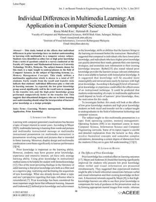 Letter Paper
Int. J. on Recent Trends in Engineering and Technology, Vol. 8, No. 1, Jan 2013

Individual Differences in Multimedia Learning: An
Application in a Computer Science Domain
Riaza Mohd Rias1, Halimah B. Zaman2
1

Faculty of Computer and Mathematical Sciences, 40450 Shah Alam, Selangor, Malaysia
Email: riaza@tmsk.uitm.edu.my
2
Institute of Visual Informatics, Universiti Kebangsaan Malaysia
Email: hbz@ftsm.ukm.my
as the knowledge, skills or abilities that the learners brings to
the learning environment before the instruction. Hannafin[1]
suggested that compared to individuals who have lower prior
knowledge, and individuals who have higher prior knowledge
can quickly determine their needs, generate their own learning
strategies, and assimilate new information to their existing
knowledge structure. Reiber[15] also stated related prior
knowledge provides the learners unique relevant elaboration
that is unavailable to learners with limited prior knowledge. It
is suggested that knowledge will be encoded more
meaningfully and retrieved more easily by learners with high
prior knowledge. According to Kalyuga[4] level of learners’
prior knowledge or experience could affect the effectiveness
of an instructional technique. It could be predicted that
students understanding of a topic in multimedia application
could depend on levels of learners’ prior knowledge, thus,
the motivation for this study.
To investigate further, this study will look at the effects
of low prior knowledge students and high prior knowledge
students on both recall and transfer test for a subject taught
to undergraduates in the field of information technology and
computer sciences.
The subject taught in this multimedia presentation is a
topic from operating systems, memory management.
Operating Systems (OS) is an important course in many
Computer Science, Information Science and Computer
Engineering curricula. Some of its topics require a careful
and detailed explanation from the lecturer as they often
involve theoretical concepts and somewhat complex
calculations, demanding a certain degree of abstraction from
the students if they are to gain full understanding [13][5].

Abstract— This study looked at the effects that individual
differences in prior knowledge have on student understanding
in learning with multimedia in a computer science subject.
Students were identified as either low or high prior knowledge
from a series of questions asked in a survey conducted at the
Faculty of Computer and Mathematical Sciences at University
Technology MARA, Malaysia. The subject domain chosen for
this study is a topic taught to undergraduates in the field of
Computer Sciences, in the subject of Operating Systems, i.e.,
Memory Management Concepts. This study utilizes a
multimedia application which is shown to a total of 257
students. Early results from the recall and transfer tests
indicate that students’ individual differences play a vital role
in learning outcome. As expected, the low prior knowledge
group scored significantly well in the recall tests as compared
to the transfer test, and the high prior knowledge group
performed comparatively better in the transfer test. This
suggests that educational designers who see to foster learning
and understanding should adopt the incorporation of learners’
prior knowledge as a design principle.
Index Terms—Learning, Memory management, Multimedia
Application, Prior Knowledge

I. INTRODUCTION METHODS
Learning with computer generated visualizations has become
a topic of major interest in recent years. According to Mayer
[8][9], multimedia learning is learning from words and pictures
and multimedia instructional message or multimedia
instructional presentation (or multimedia instruction) is
presentation involving words and pictures that is intended
to foster learning. Moreover, display design and multimedia
combination contributes significantly to learner performance
[3][14].
Prior knowledge is important as the learning ability.
However, students may have greater prior knowledge,
experience and intensive interest, yet have only average
learning ability. Using prior knowledge in instructional
method seems to be helpful for student with limited knowledge
[12]. One of the most persisting findings in the literature of
adult learning is that prior knowledge acts both as a filter and
as a cognitive peg; restricting and facilitating the acquisition
of new knowledge. What one already knows about a topic
and one’s perspective regarding that topic influence what is
remembered [7]. Prior knowledge has been considered the
most important single factor that influences learning. Jonassen
and Grabowski[2] defined prior knowledge and achievement
© 2013 ACEEE
DOI: 01.IJRTET.8.1.62

II. LITERATURE REVIEW
A. The Effects of Prior Knowledge
Prior knowledge has a marked effect on learning outcomes
[17] .Mayer and Anderson [6] found that learning significantly
improved for students who possess low prior knowledge
when verbal and visual information are presented
simultaneously. They suggested that experienced students
might be able to build referential connections between verbal
and visual information and their existing knowledge on their
own. A theoretical rationale argued by Mayer [8], is that highknowledge learners are able to use their prior knowledge to
compensate for lack of guidance in the presentation such as
by forming appropriate mental images from words - whereas
88

 