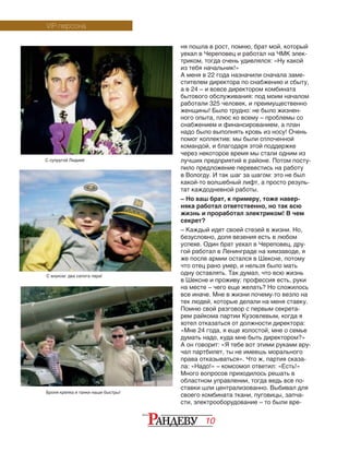 10
ня пошла в рост, помню, брат мой, который
уехал в Череповец и работал на ЧМК элек-
триком, тогда очень удивлялся: «Ну какой
из тебя начальник!»
А меня в 22 года назначили сначала заме-
стителем директора по снабжению и сбыту,
а в 24 – и вовсе директором комбината
бытового обслуживания: под моим началом
работали 325 человек, и преимущественно
женщины! Было трудно: не было жизнен-
ного опыта, плюс ко всему – проблемы со
снабжением и финансированием, а план
надо было выполнять кровь из носу! Очень
помог коллектив: мы были сплоченной
командой, и благодаря этой поддержке
через некоторое время мы стали одним из
лучших предприятий в районе. Потом посту-
пило предложение перевестись на работу
в Вологду. И так шаг за шагом: это не был
какой-то волшебный лифт, а просто резуль-
тат каждодневной работы.
– Но ваш брат, к примеру, тоже навер-
няка работал ответственно, но так всю
жизнь и проработал электриком! В чем
секрет?
– Каждый идет своей стезей в жизни. Но,
безусловно, доля везения есть в любом
успехе. Один брат уехал в Череповец, дру-
гой работал в Ленинграде на химзаводе, я
же после армии остался в Шексне, потому
что отец рано умер, и нельзя было мать
одну оставлять. Так думал, что всю жизнь
в Шексне и проживу: профессия есть, руки
на месте – чего еще желать? Но сложилось
все иначе. Мне в жизни почему-то везло на
тех людей, которые делали на меня ставку.
Помню свой разговор с первым секрета-
рем райкома партии Кузовлевым, когда я
хотел отказаться от должности директора:
«Мне 24 года, я еще холостой, мне о семье
думать надо, куда мне быть директором?»
А он говорит: «Я тебе вот этими руками вру-
чал партбилет, ты не имеешь морального
права отказываться». Что ж, партия сказа-
ла: «Надо!» – комсомол ответил: «Есть!»
Много вопросов приходилось решать в
областном управлении, тогда ведь все по-
ставки шли централизованно. Выбивал для
своего комбината ткани, пуговицы, запча-
сти, электрооборудование – то были вре-
VIP-персона
С супругой Лидией
С внуком: два сапога пара!
Броня крепка и танки наши быстры!
 