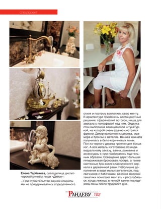 102
Елена Тарбакова, совладелица диспет-
черской службы такси «Димон»:
– При строительстве ванной комнаты
мы не придерживались определенного
стиля и поэтому воплотили свою мечту.
В архитектуре применены нестандартные
решения: сферический потолок, ниша для
зеркала с полусферой над ним. Отделка
стен выполнена венецианской штукатур-
кой, на которой очень удачно смотрятся
фрески. Декор выполнен из дерева, мра-
мора и бронзы в металле. Ванная комната
получилась в бело-коричневых тонах.
Пол из черного дерева приятен для босых
ног. А вся мебель изготовлена по инди-
видуальному заказу, ванна, раковина и
аксессуары к ним подбирались тщатель-
ным образом. Освещение дарят большая
пятирожковая бронзовая люстра, а также
настенные бра возле классического зер-
кала в деревянной раме. Небольшие до-
полнения в виде милых ангелочков, под-
свечников с бабочками, вазонов морской
тематики помогают мечтать и расслабить-
ся, когда лежишь в теплой ванне под оде-
ялом пены после трудового дня.
спецпроект
 