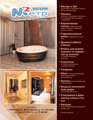 103
Наш адрес:
г. Вологда, ул. Ярославская, д. 11, 2-й этаж,
тел./факс 71–76–75, тел. 71–68–89
•	Люстры и бра
(пр-ва Чехии, Германии и России,
Китая, Польши и др.)
•	Ламинат
(обычный, глянцевый, под плитку
и с тиснением под кожу змеи
и крокодила)
•	Керамическая
плитка (огромный ассор‑
тимент мозаики с тиснением
золотом, панно)
•	Гидромассажные
ванны (акриловые и чугун‑
ные)
•	Душевые кабины
и боксы
•	Мебель для ванной
комнаты от недоро-
гой до элитной
(по вашим размерам
и цветам)
•	Смесители
(от простых до элитных
с подсветкой воды)
•	Санфаянс
•	Обои (с покрытием бисером
европейского пр-ва
ручной работы)
•	Фрески (различной фактуры
и исполнения)
•	Входные металличе-
ские двери
с системой мультилок
•	Стеклянные и дере-
вянные столы и сту-
лья
•	Фигурки
со светильниками для подсветки
вашего сада
Это больше, чем вы думаете!
И многое другое…
Реклама
 