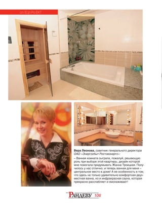 106
Вера Леонова, советник генерального директора
ОАО «Энергосбыт Ростовэнерго»:
– Ванная комната сыграла, пожалуй, решающую
роль при выборе этой квартиры, дизайн которой
мне помогала придумывать Жанна Троицкая. Полу‑
чилось у нас отлично, и теперь ванная для меня –
центральное место в доме! А ее особенность в том,
что здесь не только удивительно комфортная двух‑
местная ванна, но и инфракрасная сауна, которая
прекрасно расслабляет и омолаживает!
сп ецп ро ектсп ецп ро ект
 