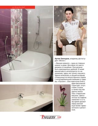 108
Артем Зиннуров, владелец фотосту-
дии «Фотон»:
– Ванная комната – одна из главных
комнат в доме. Для меня это место
релакса и очищения. Она должна
быть максимально удобной. В моей
ванной место используется по на‑
значению, здесь нет ничего лишнего.
Удачно вписалась в общий интерьер
столешница из искусственного камня
с интегрированными мойками от фир‑
мы «Русолит». Она практична благо‑
даря бесшовной
структуре, отсут­
ствию стыков,
а также под нее
удачно вписа‑
лась стиральная
машина. Цветы
лотоса на кафеле
оживляют и в то
же время делают
образ ванной
еще более гармо‑
ничным и целост‑
ным.
сп ецп ро ект
 
