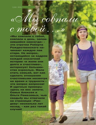114
«Мы совпали с тобой,
совпали в день, запом-
нившийся навсегда» –
эти строчки Роберта
Рождественского на­­
чи­­нают каждую лав
стори. Но вопрос,
ос­та­­ющийся за кадром
каждой сказочной
ис­тории «и жили они
долго и счастливо»,
интересует большин-
ство взрослых. Мало
стать семьей, вот как
сделать отношения
счастливыми несмотря
на время и трудности –
это вопрос воп­­росов!
И удачные примеры
здесь на вес золота.
Семья Алексея и
Оль­ги Ремезовых, чью
свадьбу мы отмечали
на страницах «Ран­
де­ву» несколько лет
назад, – как раз такой
случай!
«Мы совпали
с тобой…»
Love story
 