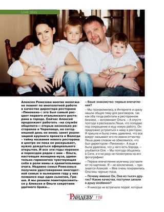 116
Алексея Ремезова многие вологжа-
не помнят по многолетней работе
в качестве директора ресторана
«Пиноккио»: это был самый рас-
цвет первого итальянского ресто-
рана в городе. Сейчас Алексей
продолжает работать «на службе
общепита»: открыв несколько ре-
сторанов в Череповце, на сегод-
няшний день он вновь занят реали-
зацией крупного проекта в Вологде
– тайну названия нового ресторана
в центре он пока не раскрывает,
нужно дождаться официального
открытия. И все эти годы перемен
и переездов рядом с ним – Ольга,
настоящая женщина-муза, удиви-
тельно гармонично чувствующая
себя в роли мамы и хранительницы
очага. Недавно семья Ремезовых
получила удостоверение многодет-
ной семьи: в нынешнем году у них
появился еще один сыночек, Гри-
ша. А мы решили поинтересовать-
ся у Алексея и Ольги секретами
удачного брака…
– Ваше знакомство: первые впечатле-
ния?
– Мы познакомились в Интернете и сразу
нашли общую тему для разговоров, так
как оба тогда работали в ресторанном
бизнесе, – вспоминает Ольга. – А спустя
полгода я рассказала Леше, что попадаю
под сокращение и ищу новую работу. Он
предложил устроиться к нему в ресторан.
Я пришла и была очень удивлена, что все
вокруг называют его по имени-отчеству:
Леша даже словом не обмолвился, что
был директором «Пиноккио». А еще я
была удивлена, что у него есть борода, –
улыбается Оля. – Мы полгода общались
в Сети, и я ни разу не посмотрела на его
фотографию!
– Первое впечатление мужчины составля‑
ют по картинке. Я – не исключение, – при‑
знается Алексей. – Мне очень понравились
Ольгины черные глаза.
– Почему именно Он, Она из тысяч дру-
гих? Какие качества, поступки запали
в душу особенно?
– Я никогда не встречала людей, которые
Love story
 