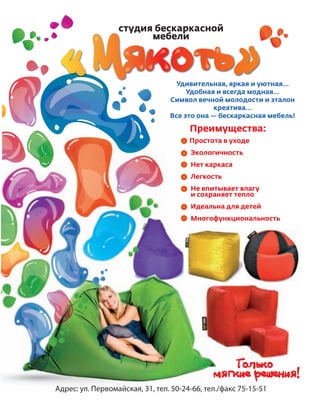 117
Удивительная, яркая и уютная…
Удобная и всегда модная…
Символ вечной молодости и эталон
креатива…
Все это она — бескаркасная мебель!
Простота в уходе
Экологичность
Нет каркаса
Легкость
Не впитывает влагу
и сохраняет тепло
Идеальна для детей
Многофункциональность
Адрес: ул. Первомайская, 31, тел. 50-24-66, тел./факс 75-15-51
Преимущества:
У
Простота
Экологич
Нет карка
Легкость
Не впиты
и сохраня
Идеальна
Многофу
Адрес: ул. Первомайская, 31, тел. 50-24-66, тел./ф
р у
А рес Пер о айс
Реклама
 