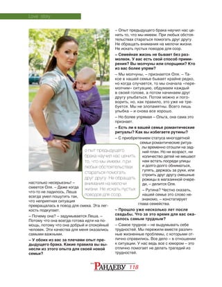 118
настолько несерьезны! –
смеется Оля. – Даже когда
что-то не ладилось, Леша
всегда умел пошутить так,
что неприятная ситуация
превращалась в повод для смеха. Эта лег‑
кость подкупает.
– Почему она? – задумывается Леша. –
Потому что она всегда готова идти на по‑
мощь, потому что она добрый и спокойный
человек. Эти качества для меня оказались
самыми важными.
– У обоих из вас за плечами опыт пре-
дыдущего брака. Какие правила вы вы-
несли из этого опыта для своей новой
семьи?
– Опыт предыдущего брака научил нас це‑
нить то, что мы имеем. При любых обстоя‑
тельствах стараться помогать друг другу.
Не обращать внимания на мелочи жизни.
Не искать пустых поводов для ссор.
– Семейная жизнь не бывает без раз-
молвок. У вас есть свой способ прими-
рения? Вы молчуны или спорщики? Кто
из вас более упрям?
– Мы молчуны, – признается Оля. – Та‑
кое в нашей семье бывает крайне редко,
но когда случается, то мы сначала «пере‑
молчим» ситуацию, обдумаем каждый
в своей голове, а потом начинаем друг
другу улыбаться. Потом можно и пого‑
ворить, но, как правило, это уже не тре‑
буется. Мы не злопамятны. Всего лишь
улыбка – и снова все хорошо.
– Но более упрямая – Ольга, она сама это
признает.
– Есть ли в вашей семье романтические
ритуалы? Как вы избегаете рутины?
– С приобретением статуса многодетной
семьи романтические ритуа‑
лы временно отошли на зад­
ний план. Но ни возраст, ни
количество детей не мешают
нам встать посреди улицы
и долго-долго обниматься,
гулять, держась за руки, или
строить друг другу смешные
рожицы в магазинной очере‑
ди, – делится Оля.
– Рутина? Честно сказать,
нашей семье это слово не‑
знакомо, – констатирует
глава семейства.
– Прошло уже несколько лет после
свадьбы. Что за это время для вас ока-
залось самым трудным?
– Самое трудное – не выдумывать себе
трудностей. Мы пережили вместе различ‑
ные жизненные проблемы, с которыми от‑
лично справились. Все дело – в отношении
к ситуации. У нас ведь все с юмором – это
отлично помогает не делать трагедий из
трудностей.
Love story
О пыт предыдущего
брака научил нас ценить
то, что мы имеем. П ри
любых обстоятельствах
стараться помогать
друг другу. Не обращать
внимания на мелочи
жизни. Не искать пустых
поводов для ссор.
 