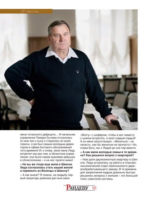 12
мена тотального дефицита… И начальник
управления Тамара Сычева относилась
ко мне как к сыну и старалась во всем
помочь: я же был самым молодым дирек-
тором в сфере бытового обслуживания
того времени! И, к слову, свою жену Лиду
встретил как раз там, в областном управ-
лении: она была самая красивая девушка
в облисполкоме – я не мог пройти мимо!
– Но вы же тогда еще жили в Шексне.
Лида согласилась стать вашей женой
и переехать из Вологды в Шексну?
– А как иначе? Я помню, на свадьбу пер-
вый секретарь райкома дал мне свою
«Волгу» с шофером, чтобы я мог невесту
с шиком встретить, я ехал гордый-гордый!
А он меня напутствовал: «Жениться – не
напасть, как бы женатым не пропасть!» Но,
слава Богу, мы с Лидой до сих пор вместе.
– А как жили молодые семьи в те време-
на? Как решался вопрос с квартирой?
– Нам дали двухкомнатную квартиру в Шек-
сне. Лида устроилась на работу в планово-
экономический отдел Шекснинского дере-
вообрабатывающего завода. В те времена
для закрепления кадров довольно быстро
решались вопросы с жильем – это большой
плюс советской системы.
VIP-персона
 