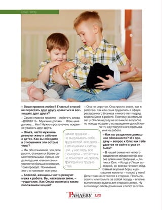 120
– Ваши правила любви? Главный способ
не перестать друг другу нравиться и вос-
хищать друг друга?
– Самое главное правило – избегать слова
«ДОЛЖЕН». Мужчина должен… Женщина
должна… Нет! Нужно просто очень искрен‑
не уважать друг друга.
– Ольга, часто мужчины
ревнуют жену к заботам
о детях. Как вы обходите
в отношениях эти острые
углы?
– Мы оба понимаем, что дети
растут, становятся более са‑
мостоятельными. Время, ког‑
да младшим членам семьи
уделяется больше внимания,
тоже пройдет. Понимание
этого сглаживает все углы.
– Алексей, женщины часто ревнуют
мужа к работе. Вы, насколько знаю, –
трудоголик. Как Ольга мирится с таким
положением вещей?
– Она не мирится. Она просто знает, как я
работаю, так как сама трудилась в сфере
ресторанного бизнеса и много лет подряд
видела меня в работе. Поэтому за столько
лет у Ольги ни разу не возникло вопросов
по поводу позднего возвращения домой или
почти круглосуточного пребыва‑
ния на работе.
– Как вы разделили домаш-
ние обязанности? И в при-
дачу – вопрос к Оле: как тебе
удается не сойти с ума от
быта?
– В нашей семье нет четкого
разделения обязанностей, ско‑
рее домашние традиции, – де‑
лится Оля. – Когда у Леши вы‑
ходной, он всегда готовит обед.
Самый вкусный борщ и до‑
машние котлеты – только у него!
Дети тоже не остаются в стороне. Пропыле‑
сосить или помыть за собой посуду – вполне
выполнимая задача для старших деток. Ну
а основную часть домашних хлопот я остав‑
Love story
самое трудное –
не выдумывать себе
трудностей. все дело –
в отношении к ситуа-
ции. у нас ведь все
с юмором – это отлич-
но помогает не делать
трагедий из трудно-
стей.
 