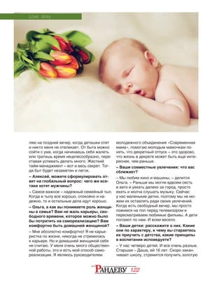 122
ляю на поздний вечер, когда детишки спят
и никто меня не отвлекает. От быта можно
сойти с ума, когда начинаешь себя жалеть
или тратишь время нецелесообразно, пере‑
ставая успевать делать много. Жесткий
тайм-менеджмент – вот и весь секрет. Тог‑
да быт будет незаметен и легок.
– Алексей, можете сформулировать от-
вет на глобальный вопрос: чего же все-
таки хотят мужчины?
– Самое важное – надежный семейный тыл.
Когда в тылу все хорошо, спокойно и на‑
дежно, то и остальные дела идут хорошо.
– Ольга, а как вы понимаете роль женщи-
ны в семье? Вам не жаль карьеры, сво-
бодного времени, которое можно было
бы потратить на самореализацию? Вам
комфортно быть домашней женщиной?
– Мне абсолютно комфортно! Я не карье‑
ристка по жизни, никогда не стремилась
к карьере. Но и домашней женщиной себя
не считаю. У меня очень много обществен‑
ной работы, это и есть мой способ само‑
реализации. Я являюсь руководителем
мо­лодежного объединения «Современная
мама», помогаю молодым мамочкам по‑
нять, что декретный отпуск – это здорово,
что жизнь в декрете может быть еще инте‑
реснее, чем раньше.
– Ваши совместные увлечения: что вас
сближает?
– Мы любим кино и машины, – делится
Ольга. – Раньше мы могли вдвоем сесть
в авто и уехать далеко за город, просто
ехать и молча слушать музыку. Сейчас
у нас маленькие детки, поэтому мы не мо‑
жем их оставлять ради своих увлечений.
Когда есть свободный вечер, мы просто
ложимся на пол перед телевизором и
пересматриваем любимые фильмы. А дети
ползают по нам. И всем весело.
– Ваши детки: расскажите о них. Какие
они по характеру, к чему вы стараетесь
их приучить с детства, какие принципы
в воспитании исповедуете?
– У нас четверо детей. И все очень разные.
Старшая – Даша, ей 16 лет. Скоро закан‑
чивает школу, стремится получить золотую
Love story
 