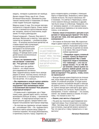 124
медаль, четверок в дневнике нет вообще.
Далее следует Влад, ему 8 лет. Очень
активный мальчишка. Занимается спор‑
тивной гимнастикой и плаванием. В гимна‑
стике подает большие надежды.
Мирону скоро 3 года. Это полная противо‑
положность старшего брата. Очень любит
читать и заниматься кропотливыми веща‑
ми: мозаика, лепка из пластилина, выре‑
зание. К спорту равнодушен.
Самый младший – Гришка. Ему всего 5
месяцев. Весельчак и хохотун, пока других
талантов не проявлял, – улыбаются роди‑
тели. – В вопросе воспитания детей мы не
ставим каких-либо суперзадач,
не исповедуем различные
методики и не используем
чужие. Мы действуем по
сердцу. И прежде всего учим
детей жизни исключительно
своим примером.
– Ольга, вы проявили себя
как активная «слингома-
ма». Что для вас в этом?
– Просто мне так удобно.
Слинги – это образ жизни
для современных активных
мам: грудной малыш может быть всегда
рядом со мной, поэтому жизнь после ро‑
дов не меняется, и я продолжаю жить в
том же ритме, что и раньше…
– Вы переехали в новый город в доволь­
но зрелом возрасте. Какие эмоции,
ощу­щения? Как налаживали связи
в нез­накомой обстановке? Как решался
квартирный вопрос?
– Я привычный к переездам, да и Чере‑
повец знаю, друзей здесь много, поэтому
волновался больше за жену, – признается
Алексей. – А квартирный вопрос нам по‑
могли решить друзья, предоставив в сво‑
бодное пользование просторную квартиру.
– За полгода мы пережили четыре переез‑
да, – вспоминает Оля. – Ох, труднее всего
мне было найти нужную вещь среди по‑
стоянных коробок. Но когда обосновались,
я принялась изучать город. Садилась за
руль и ездила вдоль и поперек с помощью
карты и навигатора. Знакомых у меня здесь
совсем не было. Но спустя несколько лет
я понимаю, что сейчас в Череповце у меня
стало намного больше знакомых и друзей,
чем было когда-то в Вологде. Наверное, это
от человека зависит, от его умения прини‑
мать жизненные перемены и во всем искать
плюсы, а не минусы.
– Каковы ваши отношения с детьми и суп­
ругами от предыдущих браков? Это боль-
ная для вас тема, или вам удалось найти
компромисс?
– Это вовсе не больная тема. Мы взрослые
люди и давно пришли к компромиссу в отно‑
шениях с бывшими супругами.
А детей мы не делим на своих
и не своих. Все наши! И всех
любим одинаково!
– Попробую задать сложный
вопрос: нужно ли бороться
за отношения? Мы с вами
взрослые люди и понимаем,
что «навсегда» – это что-то
вроде сказки, 1% из 100. Ва-
ше мнение: семью нужно со-
хранять любой ценой, или вы
допускаете ситуацию, когда отношения
себя исчерпают? Что делать, чтобы этого
не произошло?
– Всегда! Всегда нужно бороться за отноше‑
ния, если люди нужны друг другу, если они
любят. В сложной ситуации, в ссоре нужно
трезво оценить положение вещей и никогда
не рубить сплеча. А чтобы не допускать это‑
го, нужно всегда идти навстречу друг другу,
как бы сложно это ни было. Нужно искать
компромисс. А если «навсегда» – это сказка,
значит, мы живем именно в сказке. И счаст‑
ливы, что попали в этот 1%!
– Какие у вас мечты о будущем?
– На днях мы получили удостоверение мно‑
годетной семьи. Сын посмотрел и сказал:
«Мам, там ведь еще четыре строчки свобод‑
ные остались, еще детей можно записать!»
Так что нам есть к чему стремиться и о чем
мечтать!
Наталья Новинская
Love story
С ын посмотрел
на удостоверение
многодетной семьи и
сказал: «Мам, там ведь
еще четыре строчки
свободные остались,
еще детей можно
записать!»
 