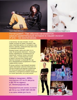 131
Потанцуем?.. Так обычно начинаются
самые удивительные истории в нашей жизни!
И эта – не исключение.
и кастингов, так как считаем, что нет
людей, которые не умеют танцевать. Мы
лишь помогаем делать это интересно, пра-
вильно, красиво, совершенствуя свое тело
и поднимая настроение.
Каждый может найти для себя что-то
свое. В программе обучения – большой
выбор современных танцевальных на-
правлений: клубные танцы, уличный
стиль, джаз, а также бальные танцы
в парах и латина-соло, брейк-данс.
Занятия проходят на базе ДК ПЗ, где
есть оборудованные раздевалки и хорео-
графические классы.
В конце учебного года каждый занимаю-
щийся принимает участие в большом от-
четном концерте для друзей и родителей.
Это большой красочный танцевальный
спектакль, в котором вы можете оказаться
не только зрителем, но и участником!
Набор в танцкласс «ЮЛА»
состоится с 27 по 31 августа
в ДК ПЗ по адресу:
ул. Ленинградская, 89.
Предварительная запись на вахте
ДК ПЗ по тел. 8-921-601-03-03
и на сайте www.yu-l-a.ru
Тренер по брейк-дансу Федор СмирновПедагог Мария Удальцова
—°оводительколлективаЮлияОсипова
Реклама
 
