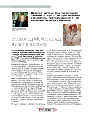 132
Ав то рс кая руб рика Ираиды Копь ево й
Дорогие друзья! Мы продолжаем
знакомить вас с   интереснейшими
событиями, произошедшими с   из-
вестными людьми в Вологде.
Его называли Мастером. Одни без-
умно его любили и поклонялись ему,
у других он вызывал яростный про-
тест. У него был театр его имени:
ГосТИМ – Театр имени Мейерхольда.
Все это исчезло из его жизни в ро-
ковом 1937 году.
Каких бы вопросов из области театра мы
теперь ни касались – оформления сцены,
техники работы актера, построения мизан­
сцен, – все они так или иначе связаны
с именем Всеволода Эмильевича Мейер‑
хольда, который и придумал новую профес‑
сию на театре – режиссер.
Всеволод Мейерхольд навестил Вологду
осенью 1901 года, он был тогда актером
Московского художественного театра. Со
своей второй женой, Зинаидой Есениной-
Райх, в виртуальном пространстве Вологды
он разминулся на 16 лет: здесь Зинаида
венчалась с Сергеем Есениным в 1917 году.
Мейерхольд женился на разведенной Райх
в 1922 году, когда она стала его ученицей
в режиссерской студии в Москве, воспитал
ее детей от первого брака – Татьяну и Кон‑
стантина Есениных, которых очень любил
и баловал.
Поводом к поездке на Север, по-видимому,
послужило предложение В. М. Саблина при‑
влечь к изданию журнала «Маяк» А. Реми‑
зова, П. Щеголева, Н. Бердяева, которые
отбывали в это время ссылку в Вологде. Вы‑
пуск этого журнала не был разрешен цензу‑
рой, и из этой затеи ничего не получилось.
Из всех перечисленных ссыльных Всеволод
Мейерхольд был близко знаком с писателем
Алексеем Ремизовым с начала пензенской
его ссылки (1896). Студент Ремизов был
арестован на демонстрации в Москве, и его
сослали – сначала в Пензу, а затем в Во‑
логду.
Всеволод Мейерхольд родился в Пензе,
учился в гимназии и одновременно посещал
народный театр, где и сблизился с группой
политических ссыльных. «Сосланный в Пен‑
зу по политическому делу А.Ремизов отнес‑
ся ко мне с особенным вниманием, – пишет
Мейерхольд, – и через него одним краешком
я соприкоснулся с работой подпольных ра‑
бочих организаций». В доме матери Мейер‑
хольда хранилась запрещенная литература,
одно время хранился даже мимеограф (тип
печатного аппарата), на котором печатались
прокламации. Но все же революционная
деятельность мало привлекала обоих: оба
любили театр, литературу, много читали.
Алексей Ремизов многое открыл Мейерхоль‑
Ираида Валентиновна Ко‑
пьева, член Союза художни‑
ков России
В севолод Мейерхольд.
В изит в В ологду
 