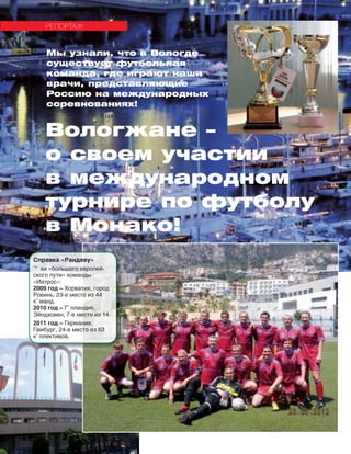 134
РЕПОРТАЖ
Справка «Рандеву»
˜° хи «большого европей-
ского пути» команды
«Иатрос»:
2009 год – Хорватия, город
Ровинь, 23-е место из 44
кˆ манд.
2010 год – Гˆ лландия,
Эйндховен, 7-е место из 14.
2011 год – Германия,
Гамбург, 24-е место из 63
кˆ ллективов.
Вологжане –
о своем участии
в международном
турнире по футболу
в Монако!
Мы узнали, что в Вологде
существует футбольная
команда, где играют наши
врачи, представляющие
Россию на международных
соревнованиях!
 