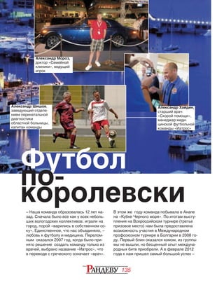 135
– Наша команда образовалась 12 лет на‑
зад. Сначала было все как у всех неболь‑
ших вологодских коллективов: играли на
город, порой «варились в собственном со‑
ку». Единственное, что нас объединяло, –
любовь к футболу и медицина. Перелом‑
ным оказался 2007 год, когда было при‑
нято решение создать команду только из
врачей, выбрано название «Иатрос», что
в переводе с греческого означает «врач».
Александр Мороз,
доктор «Семейной
клиники», ведущий
игрок
В этом же году команда побывала в Анапе
на «Кубке Черного моря». По итогам высту‑
пления на Всероссийском турнире (третье
призовое место) нам была предоставлена
возможность участия в Международном
проф­союзном турнире в Болгарии в 2008 го‑
ду. Первый блин оказался комом, из группы
мы не вышли, но бесценный опыт междуна‑
родных битв приобрели. А в феврале 2012
года к нам пришел самый большой успех –
Александр Шишов,
заведующий отде­ле­
нием перинатальной
диагностики
областной больницы,
капитан команды
Футбол
по-
королевски
Александр Хайдин,
старший врач
«Ско­рой помо­щи»,
ме­не­джер меди­
цинской футбольной
команды «Иатрос»
 