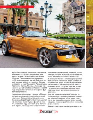136
Кубок Европейской Федерации спортивных
компаний (EFCS). На сегодняшний день
у нас в активе – игры с представителями
12 стран! У ведущих игроков команды –
по 30 международных матчей. Сейчас в на‑
шей команде врачи не только из Вологды
и области, но и из Ярославля, Архангельска,
Костромы, Калуги, Москвы… Команда ста‑
новится врачебной сборной России и в 2013
году отправится на чемпионат мира по фут‑
болу среди врачей.
Недавно мы вернулись с турнира в Монако,
который анонсировался как любительский
чемпионат Европы под патронатом князя
Монако Альбера Второго. Выступили достой‑
но, обыграли бельгийцев, в финал не попа‑
ли, но за свою игру нам не стыдно! Четыре
дня играли, наслаждались качественным
РЕПО РТАЖ
стадионом, великолепной природой, потря‑
сающей погодой, красотой и помпезностью
этого маленького городка-государства.
В принципе Монако – это город контрастов:
большинство населения ведет шикарный
образ жизни, ездит на самых дорогих в ми­
ре машинах, а уик-энды проводит на соб‑
ственных яхтах. Но есть и простые люди –
те, кто пользуется общественным транс‑
портом и живет достаточно скромно, но
достойно.
Для нас удивительным было узнать и то,
что все улицы в Монако оснащены камера‑
ми видеонаблюдения, и благодаря этому
по ночам полицейские могут спать спокой‑
но дома: уровень преступности в княжестве
очень низкий.
Монако известно всему миру своими кази‑
РЕПО РТАЖ
 