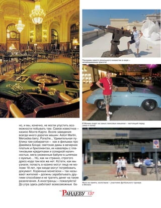 137
но, и мы, конечно, не могли упустить воз‑
можности побывать там. Самое известное –
казино Монте-Карло. Возле заведения
всегда много дорогих машин: Aston Martin,
Mercedes-benz, Porsche... Удивительная пу‑
блика там собирается – как в фильмах про
Джеймса Бонда: светские дамы в вечерних
платьях и бриллиантах, их кавалеры с пла‑
тиновыми кредитками и солидной налич‑
ностью, мега-ухоженные бабули в шляпках
с вуалью… Но, как ни странно, строгого
дресс-кода там все же нет. Кстати, как мы
узнали, попасть в казино могут лица не мо‑
ложе 18 лет, при входе могут потребовать
документ. Коренные монегаски – так назы‑
вают жителей – должны зарабатывать дру‑
гими способами и не тратить денег на такие
развлечения. А иностранцы – пожалуйста!
До утра здесь работают всевозможные ба‑
Фото на память: вологжане – участники футбольного турнира
в Монако
В Монако ездят на самых люксовых машинах – настоящий парад
шика и лоска!
Панорама самого роскошного княжества в мире –
непередаваемая красота!
 