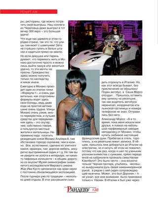 138
ры, рестораны, где можно потра‑
тить свой выигрыш. Наш коллега
из Череповца даже выиграл в тот
вечер 300 евро – это большая
удача!
Что еще нас удивило в этом го‑
родке‑стране, так это то, что ули‑
цы там моют с шампунем! Зато
не страшно гулять в белых шта‑
нах и садиться прямо на землю. 
Но если девушка или парень
думают, что переехать жить в Мо‑
нако достаточно просто и можно
лишь выйти замуж или жениться
удачно, то эти мечты на‑
прасны. Гражданство
здесь можно получить
только по наследству
и никак иначе. 
Ежегодно в Монако прохо‑
дит один из этапов гонки
«Формула‑1», и очень уди‑
вительно, как спортсмены
формулы водят здесь
свои болиды, ведь даже
езда на простой автома‑
шине очень трудна. Улицы
Монако очень узкие, мно‑
го перекрестков, и лучшее
средство для передвиже‑
ния здесь – это скутер,
чем, собственно говоря,
и пользуются местные
жители и жительницы. Не‑
пременно надо посетить
резиденцию князя Монако Альбера II, там
обстановка гораздо скромнее, чем в кази‑
но. Все, естественно, сделано из элитного
камня, мрамора, там дорогая мебель, акку‑
ратно выстриженный садик и т.д. Но там вы
не увидите ни золота в интерьере, ни каких‑
то пафосных излишеств – в общем, дорого,
но со вкусом! Музей океанографии знаме‑
нитого исследователя Мирового океана
Жак‑Ива Кусто запомнился как храм науки
с постоянно обновляющейся экспозицией.
После турнира уже по традиции – несколь‑
ко дней отдыха. В этот раз решили съез‑
РЕпоРТ АЖ
дить отдохнуть в Италию. Но,
как этот всегда бывает, без
приключений не обошлось!
Подан автобус, а Саша Мороз
опоздал… Пришлось оставить
ему записку на ресепшне,
так как водитель автобуса
нервничал, координатов ита‑
льянской гостиницы и номера
телефонов не знал. Отправи‑
лись без него.
Александр Мороз: «А в то
время, пока меня искали мои
друзья, я поехал на неболь‑
шой парфюмерный заводик
неподалеку от Монако, чтобы
купить любимой настоящие
французские духи. Прибегаю в отель, торо‑
плюсь, а на ресепшне лежит записка. В об‑
щем, пришлось мне добираться до Италии на
электричке, но я ничуть об этом не пожалел,
потому что как раз, когда я шел по узеньким
улочкам княжества с сумками, прямо передо
мной на кабриолете проехала сама Наоми
Кэмпбелл!! Это было нечто – она восхити‑
тельна! Черная пантера, улыбаясь, неспеш‑
но выкручивала руль своей наманикюренной
рукой, а рядом с ней сидел сопровождаю‑
щий мужчина. Может, это был Доронин – я
не узнал, все мое внимание было приковано
только к Наоми. В Италии я был уже через
 