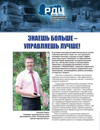 В условиях российской действительности успеха
в бизнесе достигает лишь тот, кто тщательно
планирует расходы и доходы и умеет эффек-
тивно вести дела. Экономист по образованию,
Евгений Перов предлагает выгодные решения
для тех, чей бизнес связан с эксплуатацией
транспорта. Установка спутниковых систем
слежения «ГЛОНАСС/GPS» позволяет обеспечить
централизованный контроль и управление авто-
транспортом, оптимизировать работу автопарка
и сократить затраты.
– Евгений, в принципе о системах спутникового
слежения многим уже известно. Чем предложение
«Регионального диспетчерского центра» отличается
от других подобных?
– Существуют различные схемы установки систем
«ГЛОНАСC/GPS», но у нас есть важное преимуще-
ство: своим клиентам мы оказываем комплексную
услугу, как сейчас говорят, «под ключ». Наша работа
начинается с анализа потребностей и текущей ситуа-
ции на предприятии, затем разрабатывается наиболее
эффективное и оптимальное решение. Вторым этапом
является непосредственный монтаж оборудования
на транспортное средство, настройка и подключение
его к серверу для предоставления услуг телемати-
ки – сбора, обработки, маршрутизации и передачи
пользовательской информации напрямую клиенту, тем
самым мы обеспечиваем нашим клиентам гарантию
конфиденциальности обработки данных и бесперебой-
ную работу системы.
Плюс ко всему мы осуществляем сервисное
сопровождение установленного нашей компанией
оборудования: в случае поломки клиенту не придет-
ся тратить время и деньги на отправку оборудования
Евгений Перов,
кандидат экономических наук,
руководитель ООО «Региональный
диспетчерский центр»
 