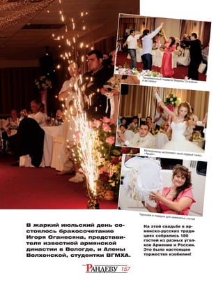 157
На этой свадьбе в ар­
мян­ско-русских тради­
циях собрались 180
гос­тей из разных угол-
ков Армении и России.
Это было настоящее
торжество изобилия!
В жаркий июльский день cо­-
с­­­­­то­я­лось бракосочета­ние
Игоря Оганеся­на, пред­стави­
теля из­­вест­ной ар­­мян­ской
ди­нас­тии в Во­логде, и Алены
Вол­хон­ской, студентки ВГМХА.
Танцевальный подарок Марины Оганесян
и ее семьи
Молодожены исполняют свой первый танец
«Арцах»
Таросики в подарок для неженатых гостей
 