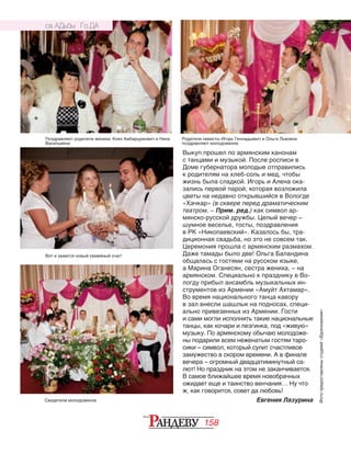 158
Выкуп прошел по армянским канонам
с танцами и музыкой. После росписи в
Доме губернатора молодые отправились
к родителям на хлеб-соль и мед, чтобы
жизнь была сладкой. Игорь и Алена ока‑
зались пер­вой парой, которая возложила
цветы на недавно открывшийся в Вологде
«Хач­кар» (в сквере перед драматическим
театром. – Прим. ред.) как символ ар­
мянско-русской дружбы. Целый вечер –
шумное ве­селье, тосты, поздравления
в РК «Николаевский». Каза­лось бы, тра‑
диционная свадьба, но это не совсем так.
Церемония прошла с ар­мянским размахом.
Даже тамады было две! Ольга Ба­ландина
общалась с гос­тями на русском языке,
а Ма­рина Оганесян, сестра же­ниха, – на
армянском. Спе­циально к празднику в Во‑
логду прибыл ансамбль музыкальных ин‑
струментов из Армении «Амуйт Ах­та­­мар».
Во время нацио­наль­­ного танца кавору
в зал внесли шашлык на под­­но­сах, специ‑
ально при­ве­зенных из Армении. Гос­ти
и сами могли исполнить такие национальные
танцы, как кочари и лезгин­ка, под «живую»
музыку. По армянскому обычаю молодоже‑
ны подарили всем неженатым гостям таро‑
сики – символ, который сулит счастливое
замужество в скором времени. А в финале
вечера – огромный двадцатиминутный са‑
лют! Но праздник на этом не заканчивается.
В самое ближайшее время новобрачных
ожидает еще и таинство венчания… Ну что
ж, как говорится, совет да любовь!
Евгения ЛазуринаСвидетели молодоженов
Поздравляют родители жениха: Княз Амбарцумович и Нина
Васильевна
Родители невесты Игорь Геннадьевич и Ольга Львовна
поздравляют молодоженов
Вот и зажегся новый семейный очаг!
Фотопредоставленыстудией«Вдохновение»
СВ АДЬБЫ ГО ДА
 