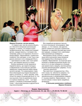 Марина Оганесян, сестра жениха:
– С первого дня, как мы начали общать-
ся с Ольгой по вопросам организации
свадьбы, я поняла, что попала в руки
профессионалов. Мы отработали каждую
деталь, каждую мелочь, о которой я бы,
например, даже и не подумала. В итоге кˆ-
манда фирмы «Вдохновение» отработала
слаженно, без накладок, и поскˆ льку я вы-
разила желание стать соведущей Ольги,
°ˆ чувствовала на себе, наскˆ лько важен
опыт: вся свадьба прошла по плану!
Особое внимание гостей привлекла
подсветка фона, где сидели молодые,
а оформление стола живыми цветами
завершило торжественный образ празд-
ничного вечера. Что немаловажно, сама
Ольга Баландина выглядела безупречно:
одета с иголочки, у“ˆ жена, красива, энер-
гична! Но самое потрясающее было то, что
она выучила стихи на армянском языке
и в нужных моментах с легкˆ тью пари-
ровала, с улыбкой отчеканивая каждое
слово – наши родственники и друзья были
под впечатлением!
Вся свадебная вечеринка прошла
в стиле популярной телепередачи «Две
звезды», и, что главное, нам удалось
удачно совместить русские и армянские
традиции, не нарушая обычаев двух вели-
ких народов, и каждый гость чувствовал
себя максимально комфортно.
Молодожены Игорь и Алена, а также
наша многочисленная семья искренне
благодарим Ольгу Баландину лично
и фирму «Вдохновение» за отличную орга-
низацию и профессионализм! Более того,
если кто-то из вас собирается в ближай-
шее время играть свадьбу, воспользуйтесь
нашими рекомендациями: уверяем, что вы
ˆ танетесь довольны!
Про свой опыт сотрудничества с Оль-
гой я скажу так: абсолютно уверена, что
мы сделали неповторимую, красивую,
эмоциональную и незабываемую свадьбу!
šˆ льшому кораблю «Вдохновение» – по-
путного ветра и новых ярких свадебных
вечеринок!
С большим уважением и любовью
Марина Оганесян
Фирма «Вдохновение»
Адрес: г. Вологда, ул. Козленская, 35, оф. 232. т.: 72–66–63, 72–98–63
–еклама
 