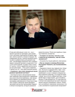 16
И сам для себя решил: если что – мы с
женой и дочкой не пропадем, дача может
стать не­­пло­хим подспорьем во время пере-
мен, можно прожить и своим огородом. На
следую­щий год мы с женой насажали всего
на даче и собрали большой урожай огур-
цов – аж 68 ведер! И решили часть продать:
сдали в овощной магазин и выручили с это-
го 32 тысячи рублей. А водка тогда стоила
21 тысячу, то есть заработали мы на полто-
ры бутылки водки… И мы долго смеялись
с женой: вот он – наш крестьянский бизнес!
– А реально: чем стали заниматься после
развала партийной системы?
– Система бытового обслуживания оказа-
лась наиболее подготовленной к переменам:
наш услуги были востребованы, нам проще
было перейти на самообеспечение и част-
ную форму собственности. И мне было пору-
чено создать в Вологде такой прецедент:
при моем участии был организован первый
в области кооператив, который занимался
ремонтом жилья. После нас подобных струк-
тур появилось множество.
– А вопрос на засыпку: если бы у вас
с властью не сложилось, чем бы стали
заниматься?
– Спокойно бы пошел работать электриком.
– Как вы попали в команду Вячеслава
Позгалева? Помните, как познакомились
с ним?
– Прекрасно помню наш первый опыт обще-
ния. Это было в середине 80-х. Брат, кото-
рый работал на ЧМК, поделился со мной
проблемой: он жил с семьей в общежитии,
ему выделили квартиру, но на другом краю
города, где не было инфраструктуры, а ему
детей надо в садик водить, да и на работу
далеко оттуда добираться. Я тогда работал
в областном управлении бытового обслужи-
вания и решил попробовать помочь. Позво-
нил на комбинат знакомому начальнику: кто
у вас занимается социальными вопросами?
VIP-персона
 